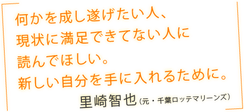 「何かを成し遂げたい人、現状に満足できてない人に読んでほしい。新しい自分を手に入れるために。」里崎智也（元・千葉ロッテマリーンズ）