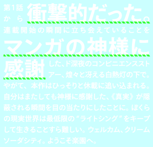 第1話から衝撃的だった。連載開始の瞬間に立ち会えていることをマンガの神様に感謝した、ド深夜のコンビニエンスストアー、煌々と冴える白熱灯の下で。やがて、本作はひっそりと休載に追い込まれる。自分はまたしても神様に感謝した、《真実》が隠蔽される瞬間を目の当たりにしたことに。ぼくらの現実世界は最低限の“ライトシング”をキープして生きることすら難しい。ウェルカム、クリームソーダシティ。ようこそ楽園へ。