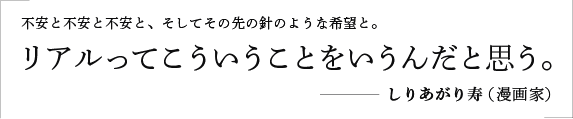 不安と不安と不安と、そしてその先の針のような希望と。リアルってこういうことをいうんだと思う。／しりあがり寿（漫画家）