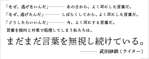 「なぜ、逃げないんだ」――あの日から、よく耳にした言葉だ。「なぜ、逃げたんだ」――しばらくしてから、よく耳にした言葉だ。「どうしたらいいんだ」――今、よく耳にする言葉だ。言葉を傾向と対策で処理してしまう私たちは、まだまだ言葉を無視し続けている。／武田砂鉄（ライター）