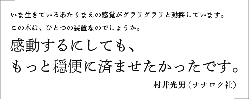 いま生きているあたりまえの感覚がグラリグラリと動揺しています。この本は、ひとつの装置なのでしょうか。感動するにしても、もっと穏便に済ませたかったです。／村井光男（ナナロク社）