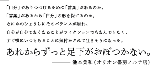 「自分」でありつづけるために「言葉」があるのか、「言葉」があるから「自分」の形を保てるのか。なにかのひょうしにそのバランスが崩れ、自分が自分でなくなることがフィクションでもなんでもなく、すぐ横にいつもあることに気付かされて吐きそうになった。あれからずっと足下がおぼつかない。／池本美和（オリオン書房ノルテ店）