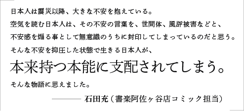 日本人は震災以降、大きな不安を抱えている。空気を読む日本人は、その不安の言葉を、世間体、風評被害などと、不安感を煽る事として無意識のうちに封印してしまっているのだと思う。そんな不安を抑圧した状態で生きる日本人が、本来持つ本能に支配されてしまう。そんな物語に思えました。／石田充（書楽阿佐ヶ谷店コミック担当）