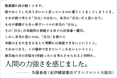 無意識に体が動くときや、頭ではこうしたほうがいいと思っているのに違うことをしてしまうとき、それが頭で考える「自分」ではない、本当の「自分」だと思います。もはや意識すらない原子レベルの本当の「自分」。その「自分」が本能的に移動するほどの出来事＝震災。しかし本当に恐いのは、「自分」を捨てて本能のままに生きるなんて実際には到底できないということ。それはつまり、この場所で生きていくしかないということ。被災地の方の苦悩を4年経ったいま考えさせられると同時に、人間の力強さを感じました。／久保春花（紀伊國屋書店グランフロント大阪店）