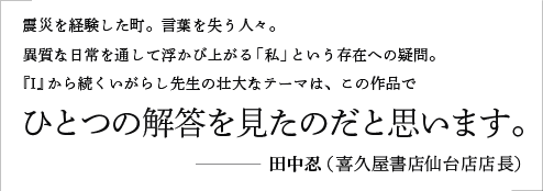 震災を経験した町。言葉を失う人々。異質な日常を通して浮かび上がる「私」という存在への疑問。『I』から続くいがらし先生の壮大なテーマは、この作品でひとつの解答を見たのだと思います。／田中忍（喜久屋書店仙台店店長）