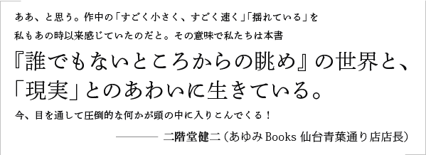 ああ、と思う。作中の「すごく小さく、すごく速く」「揺れている」を私もあの時以来感じていたのだと。その意味で私たちは本書『誰でもないところからの眺め』の世界と、「現実」とのあわいに生きている。今、目を通して圧倒的な何かが頭の中に入りこんでくる！／二階堂健二（あゆみBooks 仙台青葉通り店店長）