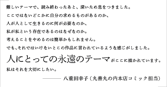 難しいテーマで、読み終わったあと、深いため息をつきました。ここではないどこかに自分の求めるものがあるのか、人が人として生きるのに何が必要なのか、私が私という存在であるのはなぜなのか。考えることをやめるのは簡単かもしれません。でも、それではいけないとこの作品に言われているような感じがしました。人にとっての永遠のテーマがここに描かれています。私はそれを大切にしたい。／八重田幸子（丸善丸の内本店コミック担当）