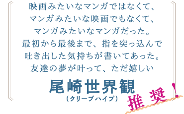 尾崎世界観(クリープハイプ)さんからのコメント「映画みたいなマンガではなくて、マンガみたいな映画でもなくて、マンガみたいなマンガだった。最初から最後まで、指を突っ込んで吐き出した気持ちが書いてあった。友達の夢が叶って、ただ嬉しい」