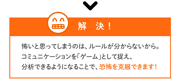 【解決】怖いと思ってしまうのは、ルールが分からないから。コミュニケーションを「ゲーム」として捉え、分析できるようになることで、恐怖を克服できます！