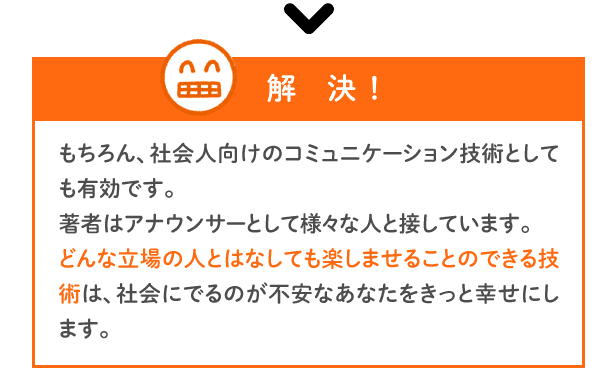 【解決】もちろん、社会人向けのコミュニケーション技術としても有効です。著者はアナウンサーとして様々な人と接しています。どんな立場の人とはなしても楽しませることのできる技術は、社会にでるのが不安なあなたをきっと幸せにします。