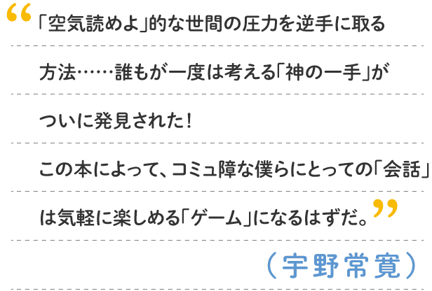 宇野常寛：「空気読めよ」的な世間の圧力を逆手に取る方法……誰もが一度は考える「神の一手」がついに発見された！　この本によって、コミュ障な僕らにとっての「会話」は気軽に楽しめる「ゲーム」になるはずだ。