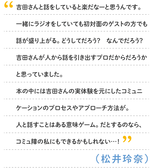 松井玲奈：吉田さんと話をしていると楽だなーと思うんです。一緒にラジオをしていても初対面のゲストの方でも話が盛り上がる。どうしてだろう？　なんでだろう？　吉田さんが人から話を引き出すプロだからだろうかと思っていました。本の中には吉田さんの実体験を元にしたコミュニケーションのプロセスやアプローチ方法が。人と話すことはある意味ゲーム。だとするのなら、コミュ障の私にもできるかもしれない…！