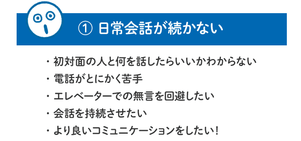 【1.日常会話が続かない】初対面の人と何を話したらいいかわからない／電話がとにかく苦手／エレベーターでの無言を回避したい／会話を持続させたい／より良いコミュニケーションをしたい！