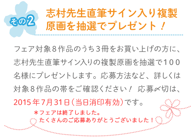 その2◆その2フェア対象8作品のうち3冊をお買い上げの方に、志村先生直筆サイン入りの複製原画を抽選で100名様にプレゼントします。応募方法など、詳しくは対象8作品の帯をご確認ください！ 応募〆切は、2015年7月31日（当日消印有効）です。志村先生直筆サイン入り複製原画を抽選でプレゼント！