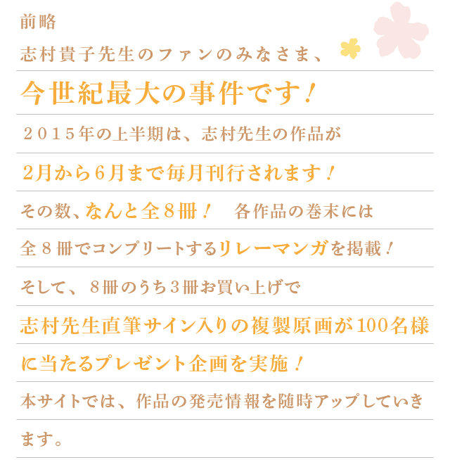 前略　志村貴子先生のファンのみなさま、今世紀最大の事件です！
			2015年の上半期は、志村先生の作品が2月から6月まで毎月刊行されます！
			その数、なんと全8冊！
			各作品の巻末には、全8冊でコンプリートするリレーマンガを掲載！
			そして、8冊のうち3冊お買い上げで、志村先生直筆サイン入りの複製原画が100名様に当たるプレゼント企画を実施！
			本サイトでは、作品の発売情報を随時アップしていきます。
			ここでしか読めないスペシャルコンテンツも準備中なので、お楽しみに!!!!