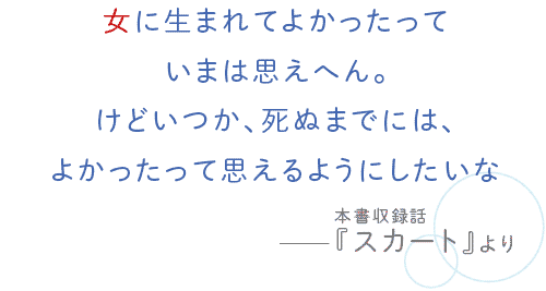 女に生まれてよかったっていまは思えへん。けどいつか、死ぬまでには、よかったって思えるようにしたいな――本書収録話『スカート』より