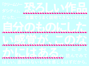 『クリームソーダシティ』、恐ろしい作品だった。……言葉でうまく説明できないけれど自分のものにしたい感覚が、このなかにはある。とにかく読んでみてほしい。底知れないものを感じるはずだから。