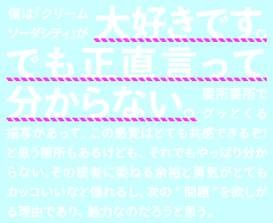 僕はクリームソーダシティが大好きです。でも正直言って分からない。要所要所でグッとくる描写があって、この感覚はとても共感できるぞ！と思う箇所もあるけども、それでもやっぱり分からない。その読者に委ねる余裕と勇気がとてもカッコいいなと憧れるし、次の”問題”を欲しがる理由であり、魅力なのだろうと思う。