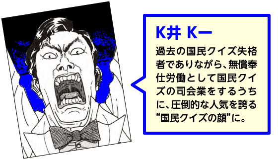 【K井K一】過去の国民クイズ失格者でありながら、無償奉仕労働として国民クイズの司会業をするうちに、圧倒的な人気を誇る“国民クイズの顔”に。