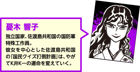 【憂木響子】独立国家、佐渡島共和国の国防軍特殊工作員。彼女を中心とした佐渡島共和国の「国民クイズ打倒計画」は、やがてK井K一の運命を変えていく。